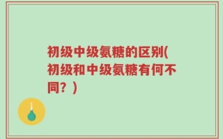 初级中级氨糖的区别(初级和中级氨糖有何不同？)