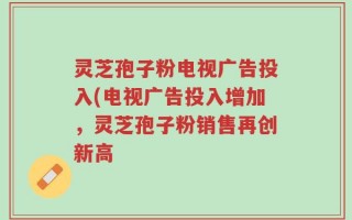 灵芝孢子粉电视广告投入(电视广告投入增加，灵芝孢子粉销售再创新高