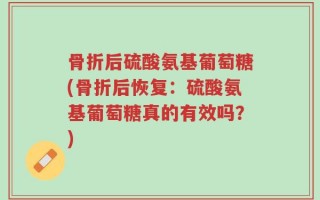 骨折后硫酸氨基葡萄糖(骨折后恢复：硫酸氨基葡萄糖真的有效吗？)
