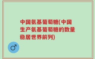 中国氨基葡萄糖(中国生产氨基葡萄糖的数量稳居世界前列)