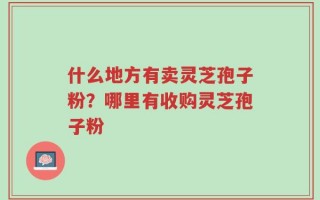 什么地方有卖灵芝孢子粉？哪里有收购灵芝孢子粉