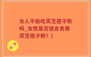 女人不能吃灵芝孢子粉吗_女性是否适合食用灵芝孢子粉？)