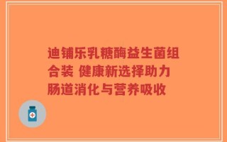 迪铺乐乳糖酶益生菌组合装 健康新选择助力肠道消化与营养吸收