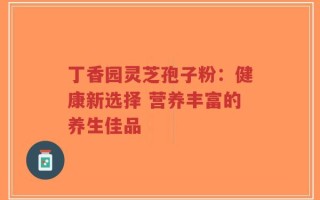丁香园灵芝孢子粉：健康新选择 营养丰富的养生佳品