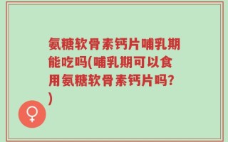 氨糖软骨素钙片哺乳期能吃吗(哺乳期可以食用氨糖软骨素钙片吗？)