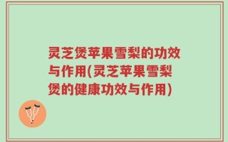 灵芝煲苹果雪梨的功效与作用(灵芝苹果雪梨煲的健康功效与作用)
