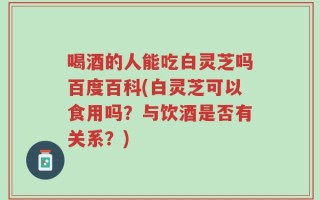 喝酒的人能吃白灵芝吗百度百科(白灵芝可以食用吗？与饮酒是否有关系？)