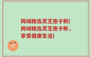 同城精选灵芝孢子粉(同城精选灵芝孢子粉，享受健康生活)