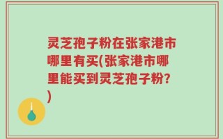 灵芝孢子粉在张家港市哪里有买(张家港市哪里能买到灵芝孢子粉？)
