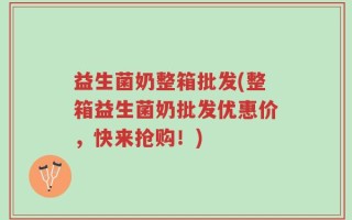 益生菌奶整箱批发(整箱益生菌奶批发优惠价，快来抢购！)