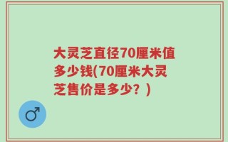 大灵芝直径70厘米值多少钱(70厘米大灵芝售价是多少？)
