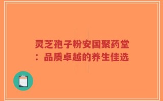 灵芝孢子粉安国聚药堂：品质卓越的养生佳选