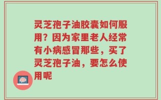 灵芝孢子油胶囊如何服用？因为家里老人经常有小病感冒那些，买了灵芝孢子油，要怎么使用呢