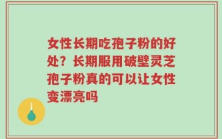 女性长期吃孢子粉的好处？长期服用破壁灵芝孢子粉真的可以让女性变漂亮吗