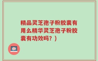 精品灵芝孢子粉胶囊有用么精华灵芝孢子粉胶囊有功效吗？)