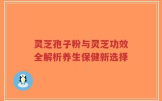 灵芝孢子粉与灵芝功效全解析养生保健新选择
