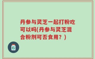 丹参与灵芝一起打粉吃可以吗(丹参与灵芝混合粉剂可否食用？)