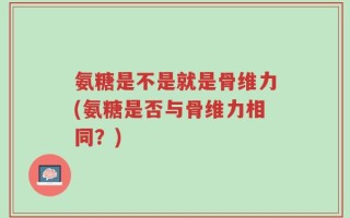 氨糖是不是就是骨维力(氨糖是否与骨维力相同？)
