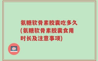 氨糖软骨素胶囊吃多久(氨糖软骨素胶囊食用时长及注意事项)
