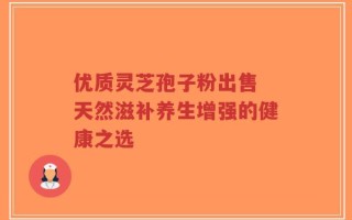 优质灵芝孢子粉出售 天然滋补养生增强的健康之选