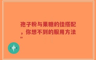 孢子粉与果糖的佳搭配，你想不到的服用方法”