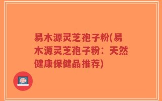 易木源灵芝孢子粉(易木源灵芝孢子粉：天然健康保健品推荐)