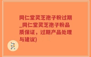 同仁堂灵芝孢子粉过期_同仁堂灵芝孢子粉品质保证，过期产品处理与建议)