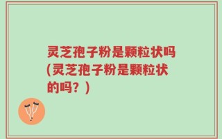 灵芝孢子粉是颗粒状吗(灵芝孢子粉是颗粒状的吗？)