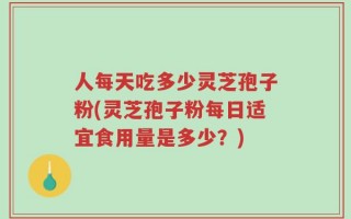 人每天吃多少灵芝孢子粉(灵芝孢子粉每日适宜食用量是多少？)