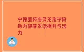 宁德医药店灵芝孢子粉助力健康生活提升与活力