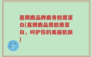嘉朗鹿品牌鹿骨胶原蛋白(嘉朗鹿品质胶原蛋白，呵护你的美丽肌肤)