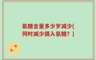 氨糖含量多少岁减少(何时减少摄入氨糖？)
