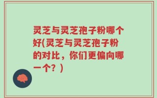 灵芝与灵芝孢子粉哪个好(灵芝与灵芝孢子粉的对比，你们更偏向哪一个？)