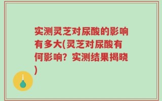实测灵芝对尿酸的影响有多大(灵芝对尿酸有何影响？实测结果揭晓)