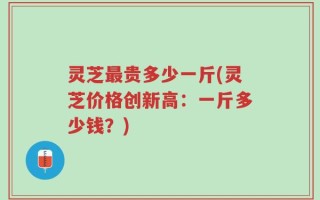 灵芝最贵多少一斤(灵芝价格创新高：一斤多少钱？)