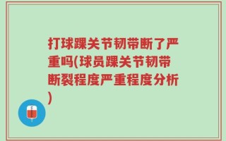打球踝关节韧带断了严重吗(球员踝关节韧带断裂程度严重程度分析)