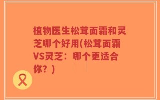 植物医生松茸面霜和灵芝哪个好用(松茸面霜VS灵芝：哪个更适合你？)