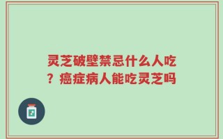 灵芝破壁禁忌什么人吃？癌症病人能吃灵芝吗