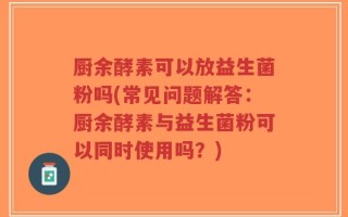 厨余酵素可以放益生菌粉吗(常见问题解答：厨余酵素与益生菌粉可以同时使用吗？)