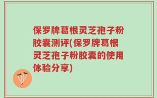 保罗牌葛根灵芝孢子粉胶囊测评(保罗牌葛根灵芝孢子粉胶囊的使用体验分享)