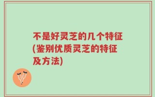 不是好灵芝的几个特征(鉴别优质灵芝的特征及方法)