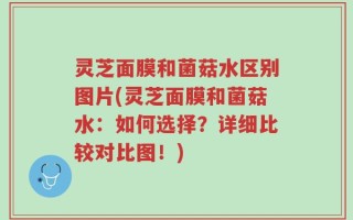 灵芝面膜和菌菇水区别图片(灵芝面膜和菌菇水：如何选择？详细比较对比图！)