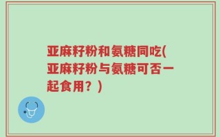 亚麻籽粉和氨糖同吃(亚麻籽粉与氨糖可否一起食用？)