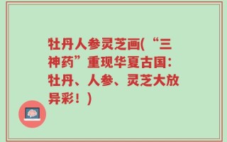 牡丹人参灵芝画(“三神药”重现华夏古国：牡丹、人参、灵芝大放异彩！)