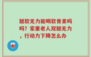 腿软无力能喝软骨素吗吗？家里老人双腿无力，行动力下降怎么办