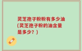 灵芝孢子粉粉有多少油(灵芝孢子粉的油含量是多少？)