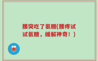 腰突吃了氨糖(腰疼试试氨糖，缓解神奇！)