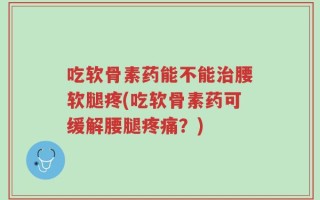 吃软骨素药能不能治腰软腿疼(吃软骨素药可缓解腰腿疼痛？)