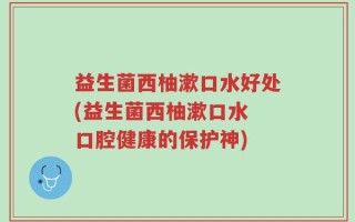 益生菌西柚漱口水好处(益生菌西柚漱口水 口腔健康的保护神)