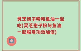 灵芝孢子粉和鱼油一起吃(灵芝孢子粉与鱼油一起服用功效加倍)
